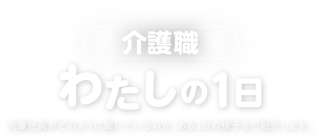 介護職　わたしの１日　先輩社員がどのように働いているのか、ある１日の様子をご紹介します。