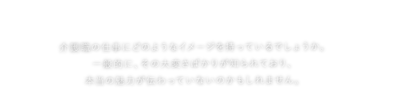 しただの介護、ホントのところ　介護職の仕事にどのようなイメージを持っているでしょうか。一般的に、その大変さばかりが知られており、本当の魅力が伝わっていないのかもしれません。