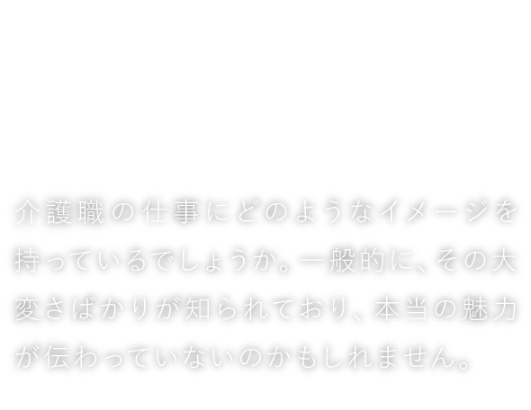 しただの介護、ホントのところ　介護職の仕事にどのようなイメージを持っているでしょうか。一般的に、その大変さばかりが知られており、本当の魅力が伝わっていないのかもしれません。