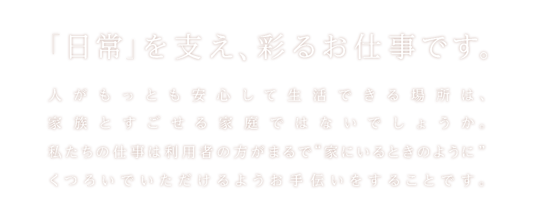 人がもっとも安心して生活できる場所は、家族とすごせる家庭ではないでしょうか。私たちの仕事は利用者の方がまるで”家にいるときのように”くつろいでいただけるようお手伝いをすることです。