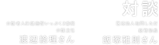 対談 介護老人保健施設いっぷく2番館 介護主任 渡辺絵里さん × 医療法人社団しただ総務部 部長 飯塚雅則さん