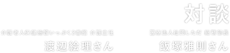 対談 介護老人保健施設いっぷく2番館 介護主任 渡辺絵理さん × 医療法人社団しただ総務部 部長 飯塚雅則さん